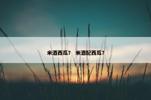 米酒西瓜？ 米酒配西瓜？
