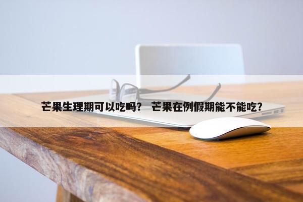 芒果生理期可以吃吗？ 芒果在例假期能不能吃？