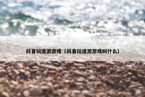 抖音玩途游游戏（抖音玩途游游戏叫什么）