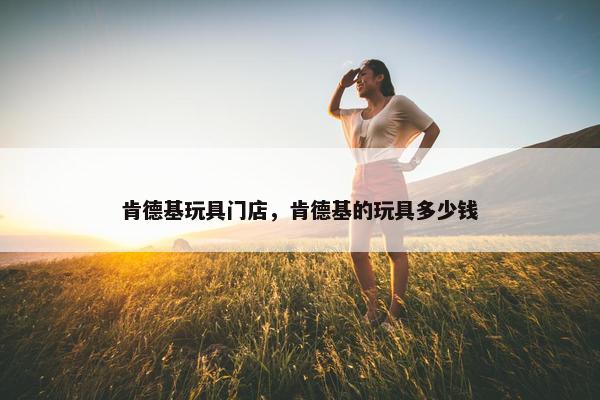 肯德基玩具门店，肯德基的玩具多少钱