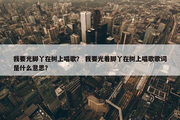 我要光脚丫在树上唱歌？ 我要光着脚丫在树上唱歌歌词是什么意思？