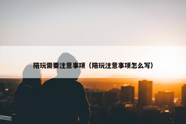 陪玩需要注意事项（陪玩注意事项怎么写）