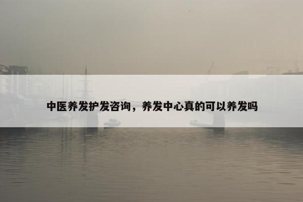 中医养发护发咨询，养发中心真的可以养发吗