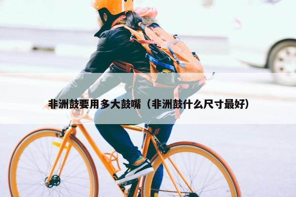 非洲鼓要用多大鼓嘴（非洲鼓什么尺寸最好）