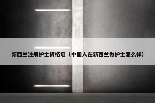 新西兰注册护士资格证（中国人在新西兰做护士怎么样）