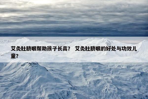艾灸肚脐眼帮助孩子长高？ 艾灸肚脐眼的好处与功效儿童？