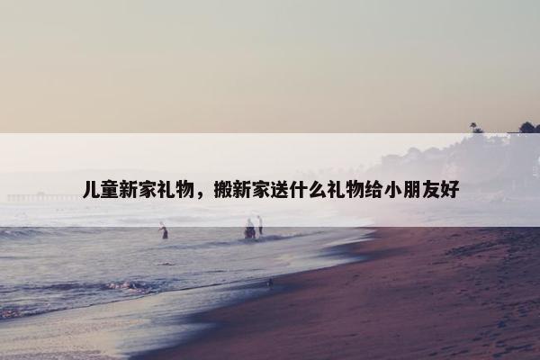 儿童新家礼物，搬新家送什么礼物给小朋友好