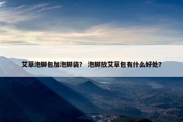 艾草泡脚包加泡脚袋？ 泡脚放艾草包有什么好处？