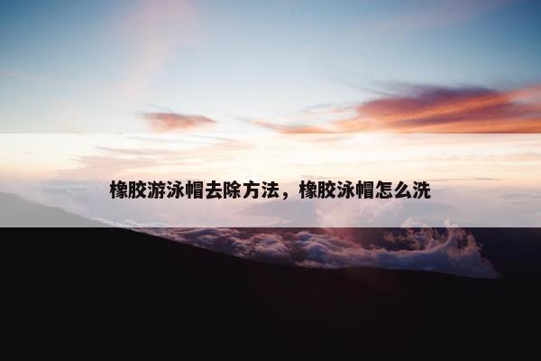 橡胶游泳帽去除方法，橡胶泳帽怎么洗