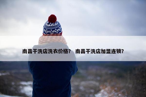南昌干洗店洗衣价格？ 南昌干洗店加盟连锁？