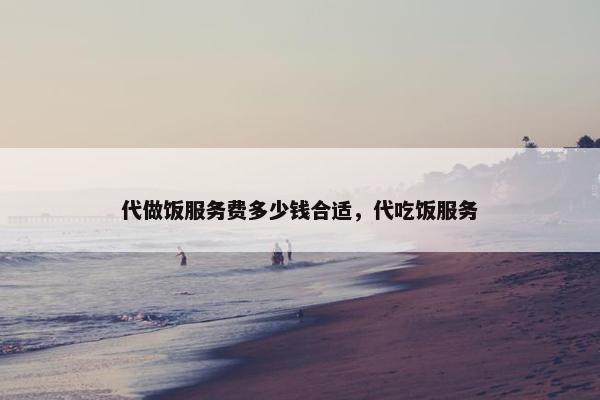 代做饭服务费多少钱合适，代吃饭服务