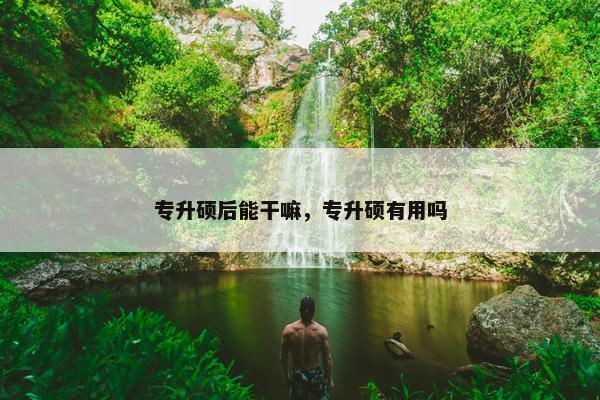 专升硕后能干嘛，专升硕有用吗