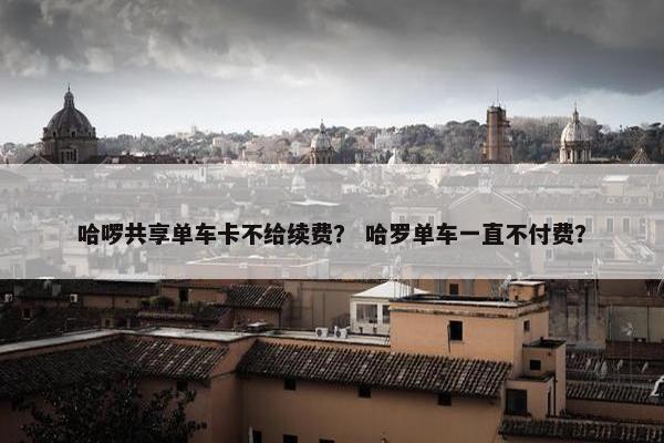 哈啰共享单车卡不给续费？ 哈罗单车一直不付费？