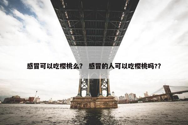 感冒可以吃樱桃么？ 感冒的人可以吃樱桃吗?？