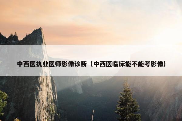 中西医执业医师影像诊断（中西医临床能不能考影像）