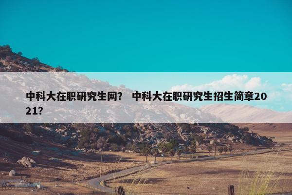 中科大在职研究生网？ 中科大在职研究生招生简章2021？