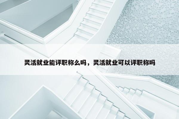 灵活就业能评职称么吗，灵活就业可以评职称吗