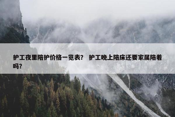 护工夜里陪护价格一览表？ 护工晚上陪床还要家属陪着吗？
