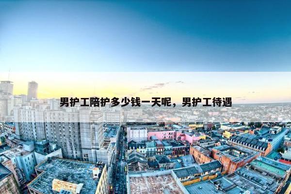 男护工陪护多少钱一天呢，男护工待遇