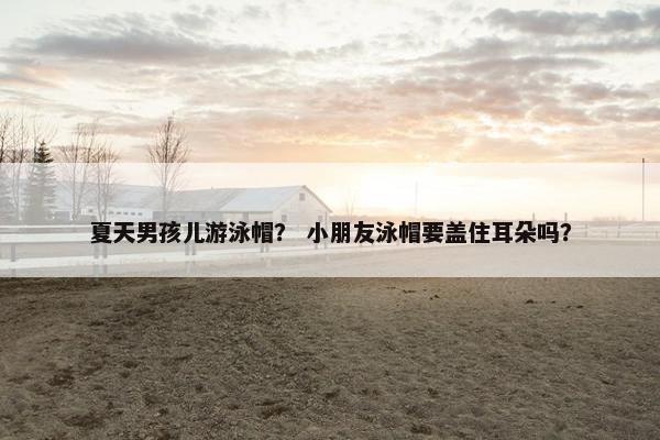 夏天男孩儿游泳帽？ 小朋友泳帽要盖住耳朵吗？