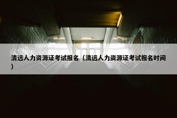 清远人力资源证考试报名（清远人力资源证考试报名时间）