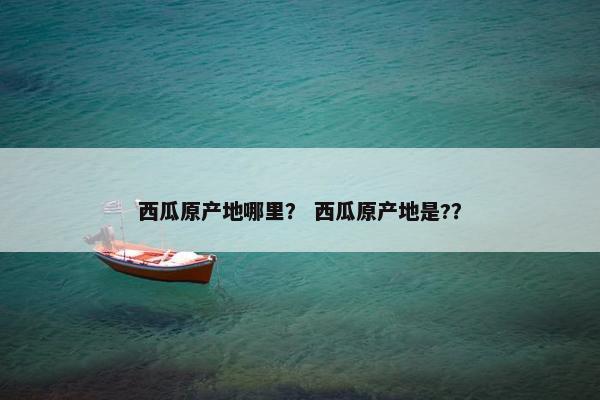西瓜原产地哪里？ 西瓜原产地是?？
