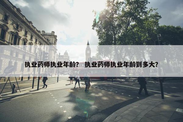 执业药师执业年龄？ 执业药师执业年龄到多大？