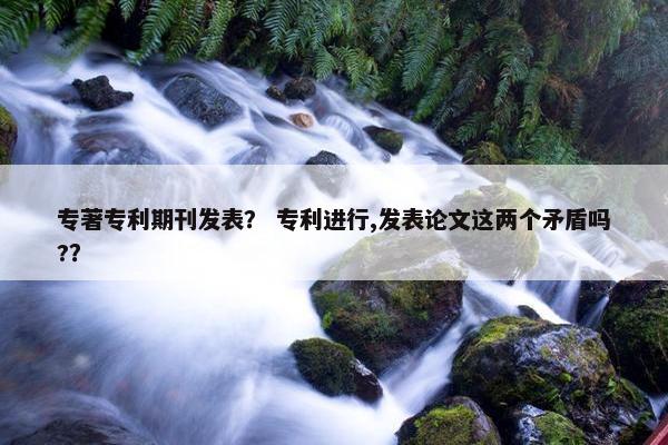 专著专利期刊发表？ 专利进行,发表论文这两个矛盾吗?？
