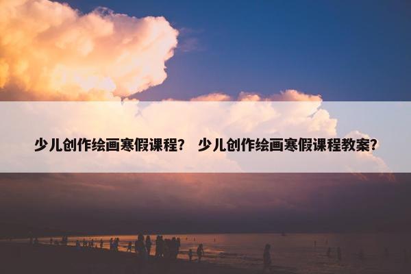 少儿创作绘画寒假课程？ 少儿创作绘画寒假课程教案？