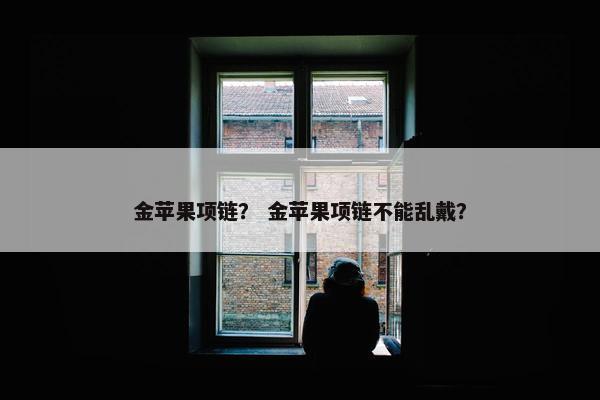 金苹果项链？ 金苹果项链不能乱戴？