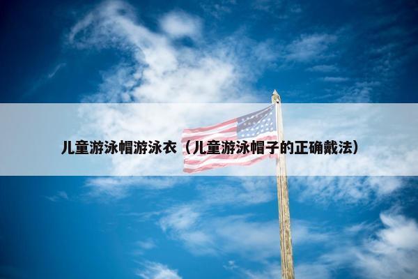儿童游泳帽游泳衣（儿童游泳帽子的正确戴法）