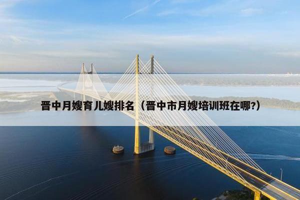 晋中月嫂育儿嫂排名（晋中市月嫂培训班在哪?）