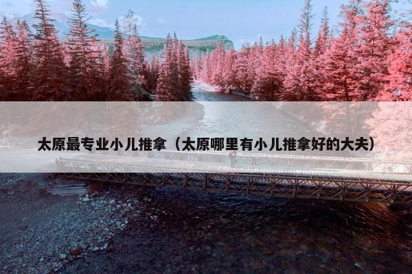 太原最专业小儿推拿（太原哪里有小儿推拿好的大夫）