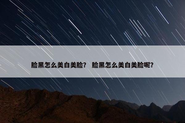 脸黑怎么美白美脸？ 脸黑怎么美白美脸呢？