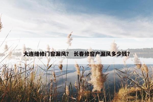 大连维修门窗漏风？ 长春修窗户漏风多少钱？