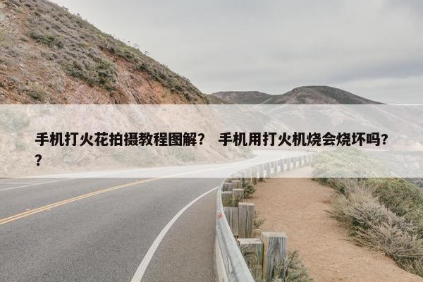 手机打火花拍摄教程图解？ 手机用打火机烧会烧坏吗?？