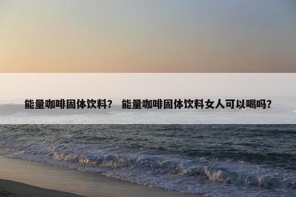 能量咖啡固体饮料？ 能量咖啡固体饮料女人可以喝吗？