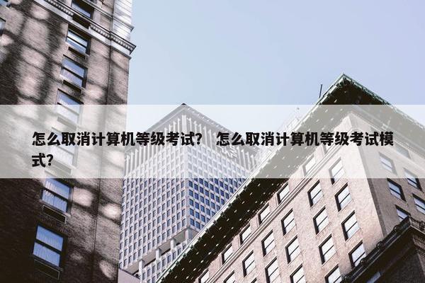怎么取消计算机等级考试？ 怎么取消计算机等级考试模式？