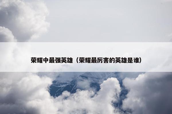 荣耀中最强英雄（荣耀最厉害的英雄是谁）