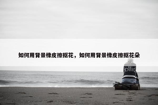 如何用背景橡皮擦抠花，如何用背景橡皮擦抠花朵