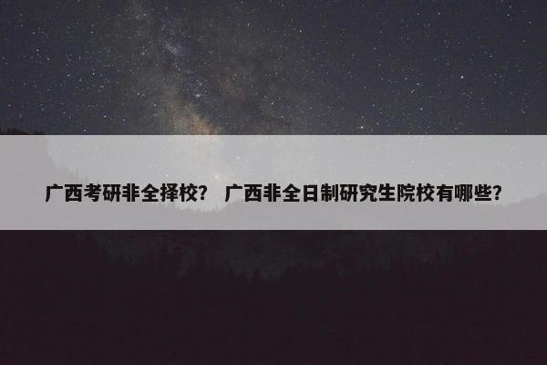 广西考研非全择校？ 广西非全日制研究生院校有哪些？