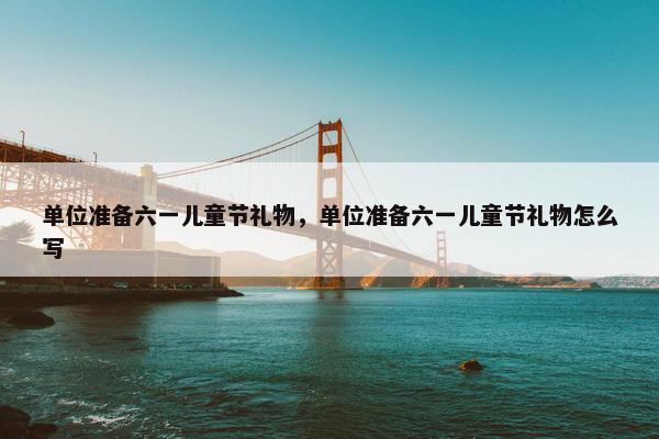 单位准备六一儿童节礼物，单位准备六一儿童节礼物怎么写