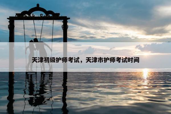 天津初级护师考试，天津市护师考试时间