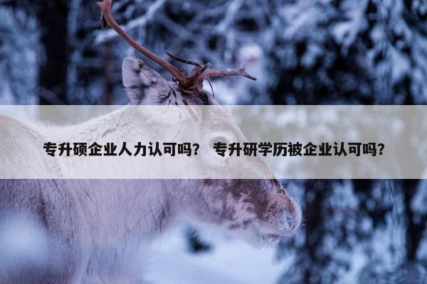 专升硕企业人力认可吗？ 专升研学历被企业认可吗？