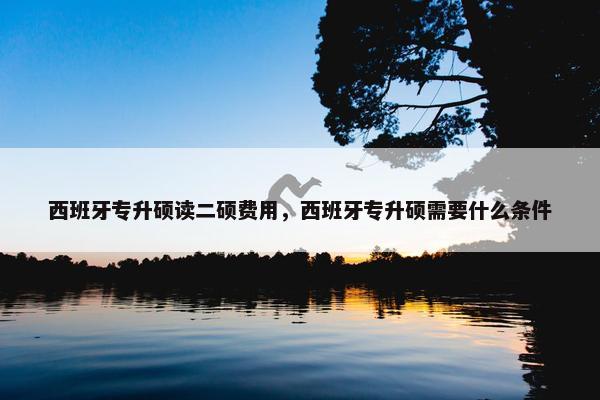 西班牙专升硕读二硕费用，西班牙专升硕需要什么条件