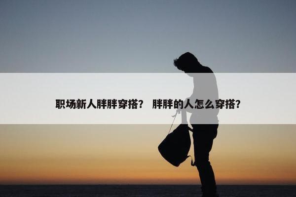 职场新人胖胖穿搭？ 胖胖的人怎么穿搭？