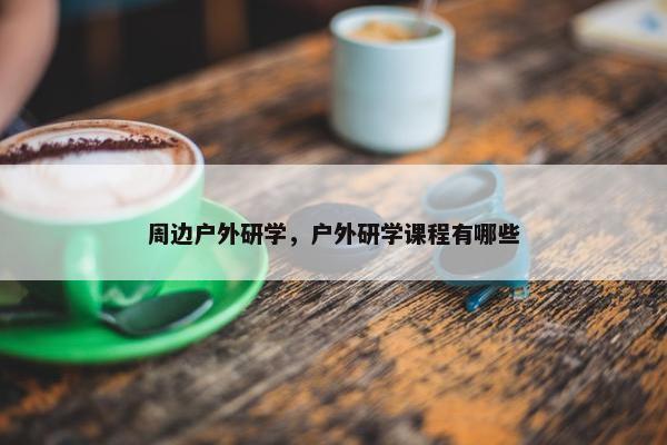 周边户外研学，户外研学课程有哪些