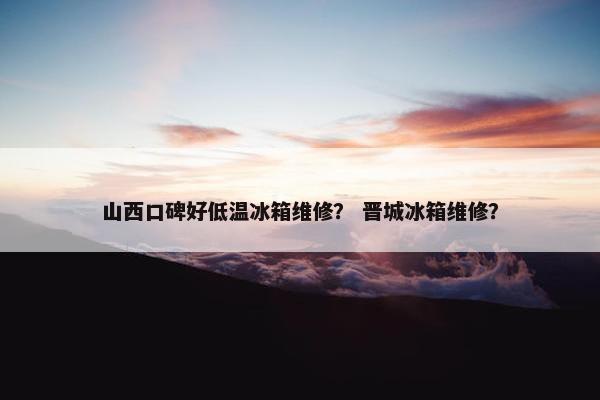 山西口碑好低温冰箱维修？ 晋城冰箱维修？