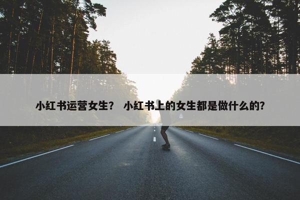 小红书运营女生？ 小红书上的女生都是做什么的？