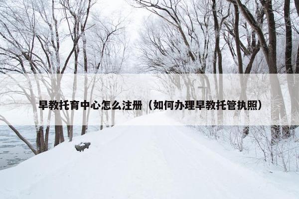 早教托育中心怎么注册（如何办理早教托管执照）